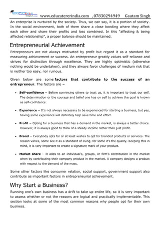 www.educatererindia.com , 07830294949 Gautam Singh
An enterprise is nurtured by the society. Thus, we can say, it is a portion of society.
In the social environment, both of them share a close bonding where they affect
each other and share their profits and loss combined. In this “affecting & being
affected relationship”, a proper balance should be maintained.
Entrepreneurial Achievement
Entrepreneurs are not always motivated by profit but regard it as a standard for
measuring achievement or success. An entrepreneur greatly values self-reliance and
strives for distinction through excellence. They are highly optimistic (otherwise
nothing would be undertaken), and they always favor challenges of medium risk that
is neither too easy, nor ruinous.
Given below are some factors that contribute to the success of an
entrepreneur. The factors are −
 Self-confidence − Before convincing others to trust us, it is important to trust our self.
The determination or the courage and belief one has on self to achieve the goal is known
as self-confidence.
 Experience − It‟s not always necessary to be experienced for starting a business, but yes,
having some experience will definitely help save time and effort.
 Profit − Opting for a business that has a demand in the market, is always a better choice.
However, it is always good to think of a steady income rather than just profit.
 Brand − Everybody opts for or at least wishes to opt for branded products or services. The
reason varies, some see it as a standard of living, for some it‟s the quality. Keeping this in
mind, it is very important to create a signature mark of your product.
 Market share − It adds to an individual‟s, groups, or firm‟s contribution in the market
when by contributing their company product in the market. A company designs a product
with respect to the demand of the mass.
Some other factors like consumer relation, social support, government support also
contribute as important factors in entrepreneurial achievement.
Why Start a Business?
Running one‟s own business has a drift to take up entire life, so it is very important
to assess whether or not the reasons are logical and practically implementable. This
section looks at some of the most common reasons why people opt for their own
business.
 