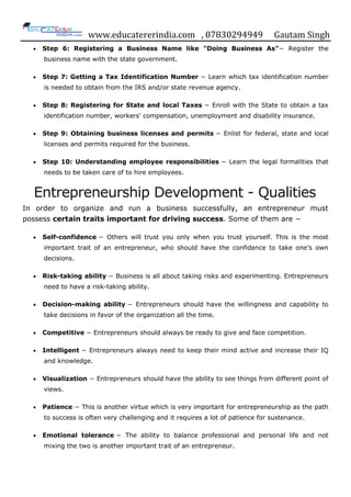 www.educatererindia.com , 07830294949 Gautam Singh
 Step 6: Registering a Business Name like "Doing Business As"− Register the
business name with the state government.
 Step 7: Getting a Tax Identification Number − Learn which tax identification number
is needed to obtain from the IRS and/or state revenue agency.
 Step 8: Registering for State and local Taxes − Enroll with the State to obtain a tax
identification number, workers' compensation, unemployment and disability insurance.
 Step 9: Obtaining business licenses and permits − Enlist for federal, state and local
licenses and permits required for the business.
 Step 10: Understanding employee responsibilities − Learn the legal formalities that
needs to be taken care of to hire employees.
Entrepreneurship Development - Qualities
In order to organize and run a business successfully, an entrepreneur must
possess certain traits important for driving success. Some of them are −
 Self-confidence − Others will trust you only when you trust yourself. This is the most
important trait of an entrepreneur, who should have the confidence to take one‟s own
decisions.
 Risk-taking ability − Business is all about taking risks and experimenting. Entrepreneurs
need to have a risk-taking ability.
 Decision-making ability − Entrepreneurs should have the willingness and capability to
take decisions in favor of the organization all the time.
 Competitive − Entrepreneurs should always be ready to give and face competition.
 Intelligent − Entrepreneurs always need to keep their mind active and increase their IQ
and knowledge.
 Visualization − Entrepreneurs should have the ability to see things from different point of
views.
 Patience − This is another virtue which is very important for entrepreneurship as the path
to success is often very challenging and it requires a lot of patience for sustenance.
 Emotional tolerance − The ability to balance professional and personal life and not
mixing the two is another important trait of an entrepreneur.
 