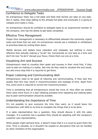www.educatererindia.com , 07830294949 Gautam Singh
Confidence to Delegate Tasks
An entrepreneur likely has a full plate and feels that he/she can take on any task.
But in reality, they keep adding to the already-full plate and eventually it is going to
collapse and create a mess.
An entrepreneur should be confident to delegate tasks to an experienced member of
the company, who has the ability to get tasks completed.
Effective Time Management
Proper time management is necessary to differentiate between the extremely urgent
tasks and those that can wait. An entrepreneur should use a notebook or whiteboard
to prioritize tasks by writing them down.
Mobile devices and tablets have calendars and notepads, but nothing is more
effective than actually making a “to-do” list. Concentrate on one task at a time and
don‟t let new “to-do‟s” disrupt your focus. Check them out one at a time.
Visualizing Aim and Success
Entrepreneurs need to visualize their goals and success in their mind first, if they
wish to plan on making it a reality. Not only do they need to visualize the end result,
but also every step that it is required to get there.
Proper Listening and Communicating Well
Entrepreneurs need to be good at listening and communicating. If they lack this
quality then this may result in miscommunication and wastage of time. Apart from
this, extra work is required to correct the miscommunication.
Time is something that all entrepreneurs would like more of. How often we wished
there were more hours in a day? Wasting priceless time repeating and redoing tasks
due to poor communication should be avoided.
Understanding the Importance of Time
It‟s not possible to give everyone the time they want, as it would leave the
entrepreneur with little to no time to complete the things that is to be done.
If a sales representative has a question, they should discuss it with the sales
manager. If a customer has a question they should be speaking with the company‟s
customer care representative.
While people might demand time, it doesn‟t mean that it is a must to grant them the
time. Time is valuable, so it shouldn‟t be wasted on disruptions that can be handled
by other members of the organization.
 