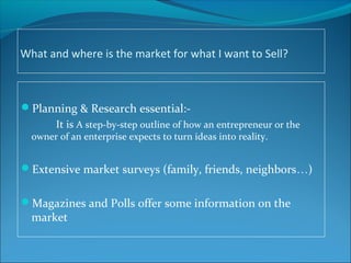 What and where is the market for what I want to Sell?
Planning & Research essential:-
It is A step-by-step outline of how an entrepreneur or the
owner of an enterprise expects to turn ideas into reality.
Extensive market surveys (family, friends, neighbors…)
Magazines and Polls offer some information on the
market
 