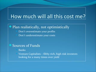 How much will all this cost me?
Plan realistically, not optimistically
 Don’t overestimate your profits
 Don’t underestimate your costs
Sources of Funds
 Banks
 Venture Capitalists – filthy rich, high risk investors
looking for a many times over yield
 