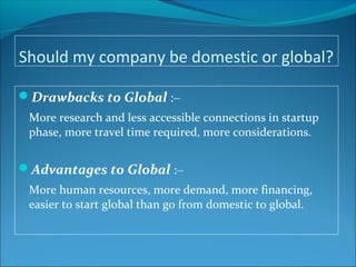 Should my company be domestic or global?
Drawbacks to Global :–
More research and less accessible connections in startup
phase, more travel time required, more considerations.
Advantages to Global :–
More human resources, more demand, more financing,
easier to start global than go from domestic to global.
 