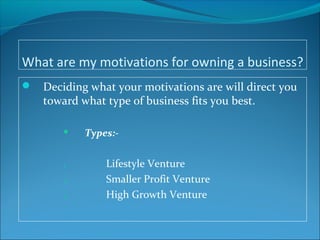 What are my motivations for owning a business?
 Deciding what your motivations are will direct you
toward what type of business fits you best.
 Types:-
1. Lifestyle Venture
2. Smaller Profit Venture
3. High Growth Venture
 