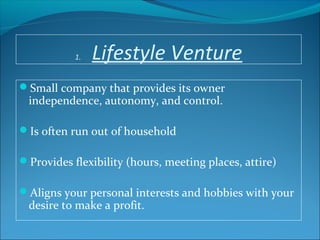 1. Lifestyle Venture
Small company that provides its owner
independence, autonomy, and control.
Is often run out of household
Provides flexibility (hours, meeting places, attire)
Aligns your personal interests and hobbies with your
desire to make a profit.
 