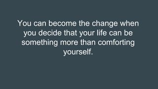 You can become the change when
you decide that your life can be
something more than comforting
yourself.
 