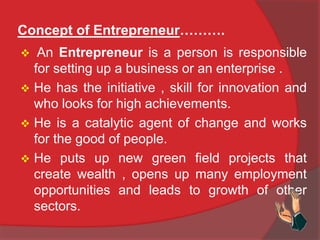 Concept of Entrepreneur……….
 An Entrepreneur is a person is responsible
for setting up a business or an enterprise .
 He has the initiative , skill for innovation and
who looks for high achievements.
 He is a catalytic agent of change and works
for the good of people.
 He puts up new green field projects that
create wealth , opens up many employment
opportunities and leads to growth of other
sectors.
 