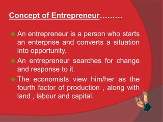 Concept of Entrepreneur………
 An entrepreneur is a person who starts
an enterprise and converts a situation
into opportunity.
 An entrepreneur searches for change
and response to it.
 The economists view him/her as the
fourth factor of production , along with
land , labour and capital.
 