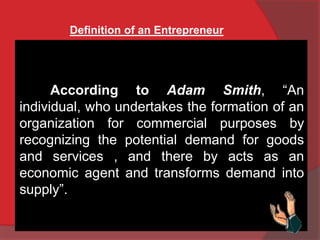 Definition of an Entrepreneur
According to Adam Smith, “An
individual, who undertakes the formation of an
organization for commercial purposes by
recognizing the potential demand for goods
and services , and there by acts as an
economic agent and transforms demand into
supply”.
 
