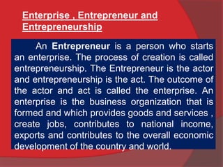 Enterprise , Entrepreneur and
Entrepreneurship
An Entrepreneur is a person who starts
an enterprise. The process of creation is called
entrepreneurship. The Entrepreneur is the actor
and entrepreneurship is the act. The outcome of
the actor and act is called the enterprise. An
enterprise is the business organization that is
formed and which provides goods and services ,
create jobs, contributes to national income,
exports and contributes to the overall economic
development of the country and world.
 