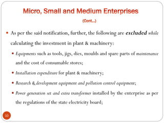 10
 As per the said notification, further, the following are excluded while
calculating the investment in plant & machinery:
 Equipments such as tools, jigs, dies, moulds and spare parts of maintenance
and the cost of consumable stores;
 Installation expenditure for plant & machinery;
 Research & development equipment and pollution control equipment;
 Power generation set and extra transformer installed by the enterprise as per
the regulations of the state electricity board;
 