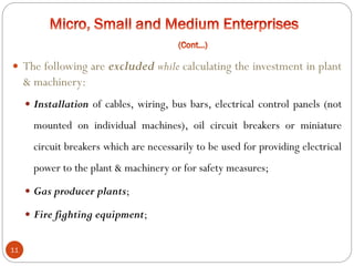 11
 The following are excluded while calculating the investment in plant
& machinery:
 Installation of cables, wiring, bus bars, electrical control panels (not
mounted on individual machines), oil circuit breakers or miniature
circuit breakers which are necessarily to be used for providing electrical
power to the plant & machinery or for safety measures;
 Gas producer plants;
 Fire fighting equipment;
 