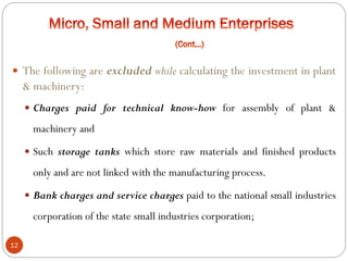 12
 The following are excluded while calculating the investment in plant
& machinery:
 Charges paid for technical know-how for assembly of plant &
machinery and
 Such storage tanks which store raw materials and finished products
only and are not linked with the manufacturing process.
 Bank charges and service charges paid to the national small industries
corporation of the state small industries corporation;
 