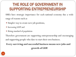 13
SMEs have strategic importance for each national economy due a wide
range of reasons such as
 Simpler way to create new job positions,
 Increasing GDP and
 Rising standard of population
Therefore government are supporting entrepreneurship and encouraging
and supporting people who dare to start their own business.
Every surviving and successful business means new jobs and
growth of GDP.
 