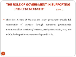 14
 Therefore, Council of Ministers and entity governments provide full
coordination of activities through numerous governmental
institutions (like chambers of commerce, employment bureaus, etc.) and
NGOs dealing with entrepreneurship and SMEs.
 