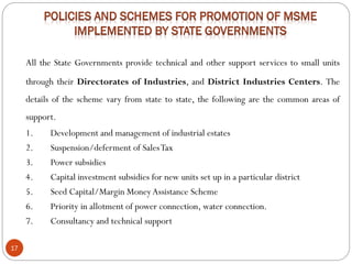 17
All the State Governments provide technical and other support services to small units
through their Directorates of Industries, and District Industries Centers. The
details of the scheme vary from state to state, the following are the common areas of
support.
1. Development and management of industrial estates
2. Suspension/deferment of SalesTax
3. Power subsidies
4. Capital investment subsidies for new units set up in a particular district
5. Seed Capital/Margin MoneyAssistance Scheme
6. Priority in allotment of power connection, water connection.
7. Consultancy and technical support
 