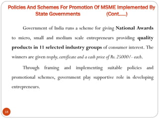 18
Government of India runs a scheme for giving National Awards
to micro, small and medium scale entrepreneurs providing quality
products in 11 selected industry groups of consumer interest. The
winners are given trophy,certificate and a cash price of Rs.25000/- each.
Through framing and implementing suitable policies and
promotional schemes, government play supportive role in developing
entrepreneurs.
 