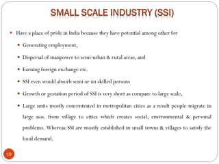 19
 Have a place of pride in India because they have potential among other for
 Generating employment,
 Dispersal of manpower to semi-urban & rural areas, and
 Earning foreign exchange etc.
 SSI even would absorb semi or un skilled persons
 Growth or gestation period of SSI is very short as compare to large scale,
 Large units mostly concentrated in metropolitan cities as a result people migrate in
large nos. from village to cities which creates social, environmental & personal
problems. Whereas SSI are mostly established in small towns & villages to satisfy the
local demand.
 