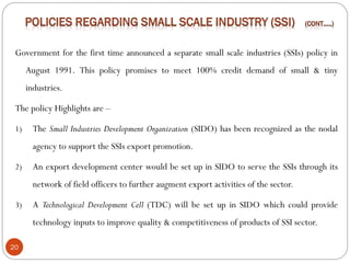 20
Government for the first time announced a separate small scale industries (SSIs) policy in
August 1991. This policy promises to meet 100% credit demand of small & tiny
industries.
The policy Highlights are –
1) The Small Industries Development Organization (SIDO) has been recognized as the nodal
agency to support the SSIs export promotion.
2) An export development center would be set up in SIDO to serve the SSIs through its
network of field officers to further augment export activities of the sector.
3) A Technological Development Cell (TDC) will be set up in SIDO which could provide
technology inputs to improve quality & competitiveness of products of SSI sector.
 