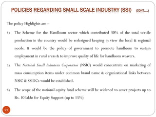 21
The policy Highlights are –
4) The Scheme for the Handloom sector which contributed 30% of the total textile
production in the country would be redesigned keeping in view the local & regional
needs. It would be the policy of government to promote handloom to sustain
employment in rural areas & to improve quality of life for handloom weavers.
5) The National Small Industries Corporation (NSIC) would concentrate on marketing of
mass consumption items under common brand name & organizational links between
NSIC & SSIDCs would be established.
6) The scope of the national equity fund scheme will be widened to cover projects up to
Rs. 10 lakhs for Equity Support (up to 15%)
 