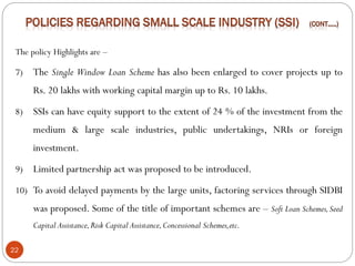 22
The policy Highlights are –
7) The Single Window Loan Scheme has also been enlarged to cover projects up to
Rs. 20 lakhs with working capital margin up to Rs. 10 lakhs.
8) SSIs can have equity support to the extent of 24 % of the investment from the
medium & large scale industries, public undertakings, NRIs or foreign
investment.
9) Limited partnership act was proposed to be introduced.
10) To avoid delayed payments by the large units, factoring services through SIDBI
was proposed. Some of the title of important schemes are – Soft Loan Schemes,Seed
Capital Assistance,Risk Capital Assistance,Concessional Schemes,etc.
 