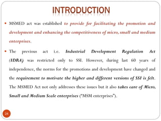 24
 MSMED act was established to provide for facilitating the promotion and
development and enhancing the competitiveness of micro, small and medium
enterprises.
 The previous act i.e. Industrial Development Regulation Act
(IDRA) was restricted only to SSI. However, during last 60 years of
independence, the norms for the promotions and development have changed and
the requirement to motivate the higher and different versions of SSI is felt.
The MSMED Act not only addresses these issues but it also takes care of Micro,
Small and Medium Scale enterprises (“MSM enterprises”).
 