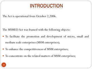 25
TheAct is operational from October 2,2006.
The MSMEDAct was framed with the following objects:
 To facilitate the promotion and development of micro, small and
medium scale enterprises (MSM enterprises);
 To enhance the competitiveness of MSM enterprises;
 To concentrate on the related matters of MSM enterprises;
 