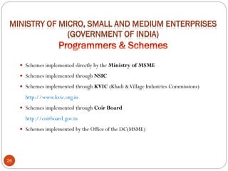 26
 Schemes implemented directly by the Ministry of MSME
 Schemes implemented through NSIC
 Schemes implemented through KVIC (Khadi &Village Industries Commissions)
http://www.kvic.org.in
 Schemes implemented through Coir Board
http://coirboard.gov.in
 Schemes implemented by the Office of the DC(MSME)
 