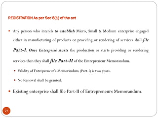 27
 Any person who intends to establish Micro, Small & Medium enterprise engaged
either in manufacturing of products or providing or rendering of services shall file
Part-I. Once Enterprise starts the production or starts providing or rendering
services then they shall file Part-II of the Entrepreneur Memorandum.
 Validity of Entrepreneur’s Memorandum (Part-I) is two years.
 No Renewal shall be granted.
 Existing enterprise shall file Part-II of Entrepreneurs Memorandum.
 