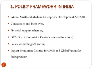  Micro, Small and Medium Enterprises DevelopmentAct 2006.
 Concessions and Incentives,
 Financial support schemes,
 DIC (District Industries Centre’s role and functions),
 Policies regarding SSI sector,
 Export Promotion facilities for SMEs and GlobalVision for
Entrepreneur.
3
 