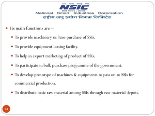 34
 Its main functions are –
 To provide machinery on hire-purchase of SSIs.
 To provide equipment leasing facility.
 To help in export marketing of product of SSIs.
 To participate in bulk purchase programme of the government.
 To develop prototype of machines & equipments to pass on to SSIs for
commercial production.
 To distribute basic raw material among SSIs through raw material depots.
 