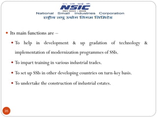35
 Its main functions are –
 To help in development & up gradation of technology &
implementation of modernization programmes of SSIs.
 To impart training in various industrial trades.
 To set up SSIs in other developing countries on turn-key basis.
 To undertake the construction of industrial estates.
 