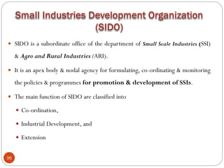 36
 SIDO is a subordinate office of the department of Small Scale Industries (SSI)
& Agro and Rural Industries (ARI).
 It is an apex body & nodal agency for formulating, co-ordinating & monitoring
the policies & programmes for promotion & development of SSIs.
 The main function of SIDO are classified into
 Co-ordination,
 Industrial Development, and
 Extension
 