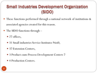 37
 These functions performed through a national network of institutions &
associated agencies created for this reason.
 The SIDO functions through –
 27 offices,
 31 Small industries Service Institutes 9sisi0,
 37 Extension Centers,
 3 Product-cum-Process Development Centers 7
 4 Production Centers.
 
