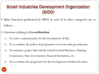 39
 Main Functions performed by SIDO in each of its three categories are as
follows –
 Functions relating to Co-ordination
1) To evolve a national policy for the development of SSIs,
2) To co-ordinate the policies & programmes of various state governments,
3) To maintain a proper link with the related Central Ministries, Planning
Commission, State Governments, Financial Institutions, etc.
4) To co-ordinate the programme for the development of Industrial estates.
 