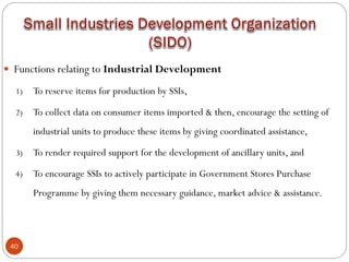 40
 Functions relating to Industrial Development
1) To reserve items for production by SSIs,
2) To collect data on consumer items imported & then, encourage the setting of
industrial units to produce these items by giving coordinated assistance,
3) To render required support for the development of ancillary units, and
4) To encourage SSIs to actively participate in Government Stores Purchase
Programme by giving them necessary guidance, market advice & assistance.
 