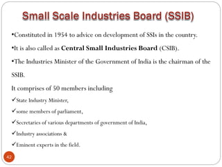 42
•Constituted in 1954 to advice on development of SSIs in the country.
•It is also called as Central Small Industries Board (CSIB).
•The Industries Minister of the Government of India is the chairman of the
SSIB.
It comprises of 50 members including
State Industry Minister,
some members of parliament,
Secretaries of various departments of government of India,
Industry associations &
Eminent experts in the field.
 