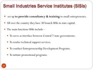 43
 set up to provide consultancy & training to small entrepreneurs.
 All over the country they have 30 branch SISIs in state capital.
 The main functions SISIs include –
 To serve as interface between Central 7 state governments.
 To render technical support services.
 To conduct Entrepreneurship Development Programs.
 To initiate promotional programs.
 