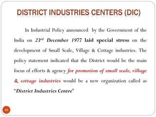 46
In Industrial Policy announced by the Government of the
India on 23rd December 1977 laid special stress on the
development of Small Scale, Village & Cottage industries. The
policy statement indicated that the District would be the main
focus of efforts & agency for promotion of small scale, village
& cottage industries would be a new organization called as
“District Industries Centre”
 