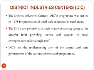 47
 The District Industries Centers (DIC’s) programme was started
in 1978 for promotion of small scale industries in rural areas.
 The DIC’s are pictured as a single window interacting agency at the
district level providing service and support to small
entrepreneurs under a single roof.
 DIC’s are the implementing arm of the central and state
governments of the various schemes and programmes.
 