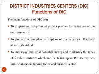 52
The main functions of DIC are:
 To prepare and keep model project profiles for reference of the
entrepreneurs.
 To prepare action plan to implement the schemes effectively
already identified.
 To undertake industrial potential survey and to identify the types
of feasible ventures which can be taken up in ISB sector, i.e.,
industrial sector, service sector and business sector.
 