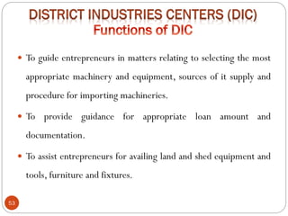 53
 To guide entrepreneurs in matters relating to selecting the most
appropriate machinery and equipment, sources of it supply and
procedure for importing machineries.
 To provide guidance for appropriate loan amount and
documentation.
 To assist entrepreneurs for availing land and shed equipment and
tools, furniture and fixtures.
 