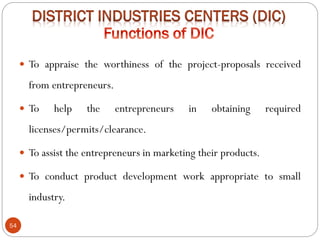 54
 To appraise the worthiness of the project-proposals received
from entrepreneurs.
 To help the entrepreneurs in obtaining required
licenses/permits/clearance.
 To assist the entrepreneurs in marketing their products.
 To conduct product development work appropriate to small
industry.
 