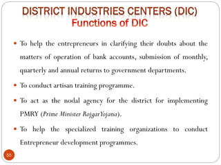 55
 To help the entrepreneurs in clarifying their doubts about the
matters of operation of bank accounts, submission of monthly,
quarterly and annual returns to government departments.
 To conduct artisan training programme.
 To act as the nodal agency for the district for implementing
PMRY (Prime Minister RojgarYojana).
 To help the specialized training organizations to conduct
Entrepreneur development programmes.
 