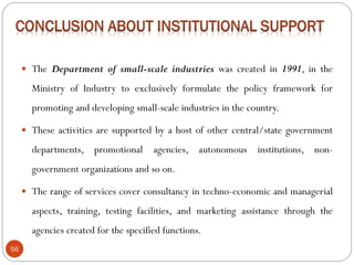 56
 The Department of small-scale industries was created in 1991, in the
Ministry of Industry to exclusively formulate the policy framework for
promoting and developing small-scale industries in the country.
 These activities are supported by a host of other central/state government
departments, promotional agencies, autonomous institutions, non-
government organizations and so on.
 The range of services cover consultancy in techno-economic and managerial
aspects, training, testing facilities, and marketing assistance through the
agencies created for the specified functions.
 