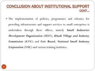 57
 The implementation of policies, programmes and schemes for
providing infrastructure and support services to small enterprises is
undertaken through these offices, namely Small Industries
Development Organization (SIDO), Khadi Village and Industry
Commission (KVIC) and Coir Board, National Small Industry
Corporation (NSIC) and various training institutes.
 