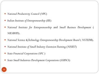 59
 National Productivity Council (NPC)
 Indian Institute of Entrepreneurship (IIE)
 National Institute for Entrepreneurship and Small Business Development (
NIESBUD).
 National Science &Technology Entrepreneurship Development Board ( NSTEDB).
 National Institute of Small Industry ExtensionTraining (NISIET)
 State Financial Corporations (SFC )
 State Small Industries Development Corporations (SSIDCS)
 