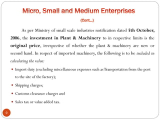 9
As per Ministry of small scale industries notification dated 5th October,
2006, the investment in Plant & Machinery to in respective limits is the
original price, irrespective of whether the plant & machinery are new or
second hand. In respect of imported machinery, the following is to be included in
calculating the value:
 Import duty (excluding miscellaneous expenses such asTransportation from the port
to the site of the factory);
 Shipping charges;
 Customs clearance charges and
 Sales tax or value added tax.
 