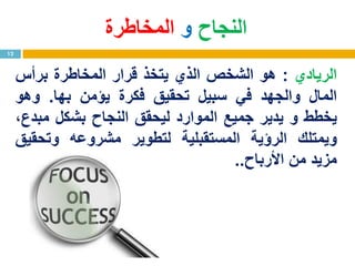 ‫الريادي‬:‫هو‬‫الشخص‬‫الذي‬‫يتخذ‬‫قرار‬‫المخاطرة‬‫برأس‬
‫المال‬‫والجهد‬‫في‬‫سبيل‬‫تحقيق‬‫فكرة‬‫يؤمن‬‫بها‬.‫وهو‬
‫يخطط‬‫و‬‫يدير‬‫جميع‬‫الموارد‬‫ليحقق‬‫النجاح‬‫بشكل‬،‫مبدع‬
‫ويمتلك‬‫الرؤية‬‫المستقبلية‬‫لتطوير‬‫مشروعه‬‫وتحقيق‬
‫مزيد‬‫من‬‫األرباح‬..
12
‫النجاح‬‫و‬‫المخاطرة‬
 