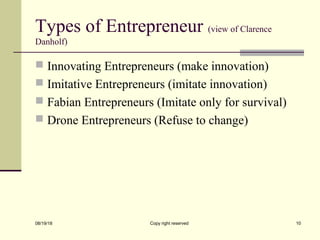 Types of Entrepreneur (view of Clarence
Danholf)
 Innovating Entrepreneurs (make innovation)
 Imitative Entrepreneurs (imitate innovation)
 Fabian Entrepreneurs (Imitate only for survival)
 Drone Entrepreneurs (Refuse to change)
08/19/18 Copy right reserved 10
 