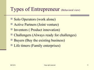 Types of Entrepreneur (Behavioral view)
 Solo Operators (work alone)
 Active Partners (Joint venture)
 Inventors ( Product innovation)
 Challengers (Always ready for challenges)
 Buyers (Buy the existing business)
 Life timers (Family enterprises)
08/19/18 Copy right reserved 11
 